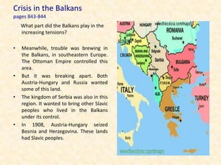 Crisis in the Balkans
pages 843-844
    What part did the Balkans play in the
    increasing tensions?

•   Meanwhile, trouble was brewing in
    the Balkans, in southeastern Europe.
    The Ottoman Empire controlled this
    area.
•   But it was breaking apart. Both
    Austria-Hungary and Russia wanted
    some of this land.
•   The kingdom of Serbia was also in this
    region. It wanted to bring other Slavic
    peoples who lived in the Balkans
    under its control.
•   In 1908, Austria-Hungary seized
    Bosnia and Herzegovina. These lands
    had Slavic peoples.
 