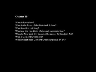 Chapter 29
What is formalism?
What is the focus of the New York School?
What is action painting?
What are the two kinds of abstract expressionism?
Why did New York City become the center for Modern Art?
Who is Clement Greenberg?
What impact does Clement Greenburg have on art?
 