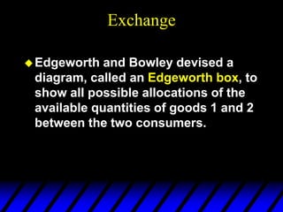 Exchange
Edgeworth and Bowley devised a
diagram, called an Edgeworth box, to
show all possible allocations of the
available quantities of goods 1 and 2
between the two consumers.
 