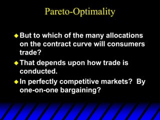 Pareto-Optimality
But to which of the many allocations
on the contract curve will consumers
trade?
That depends upon how trade is
conducted.
In perfectly competitive markets? By
one-on-one bargaining?
 