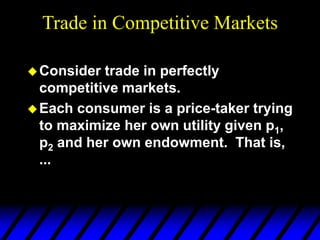 Trade in Competitive Markets
Consider trade in perfectly
competitive markets.
Each consumer is a price-taker trying
to maximize her own utility given p1,
p2 and her own endowment. That is,
...
 