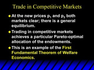 Trade in Competitive Markets
At the new prices p1 and p2 both
markets clear; there is a general
equilibrium.
Trading in competitive markets
achieves a particular Pareto-optimal
allocation of the endowments.
This is an example of the First
Fundamental Theorem of Welfare
Economics.
 