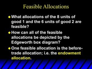 Feasible Allocations
What allocations of the 8 units of
good 1 and the 6 units of good 2 are
feasible?
How can all of the feasible
allocations be depicted by the
Edgeworth box diagram?
One feasible allocation is the before-
trade allocation; i.e. the endowment
allocation.
 