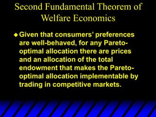 Given that consumers’ preferences
are well-behaved, for any Pareto-
optimal allocation there are prices
and an allocation of the total
endowment that makes the Pareto-
optimal allocation implementable by
trading in competitive markets.
Second Fundamental Theorem of
Welfare Economics
 