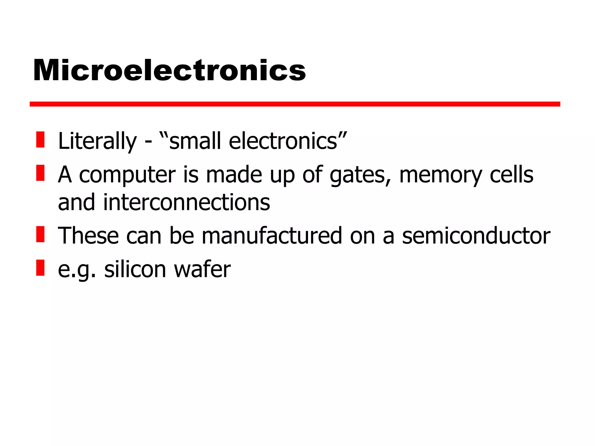 Microelectronics Literally - “small electronics” A computer is made up of gates, memory cells and interconnections These can be manufactured on a semiconductor e.g. silicon wafer 