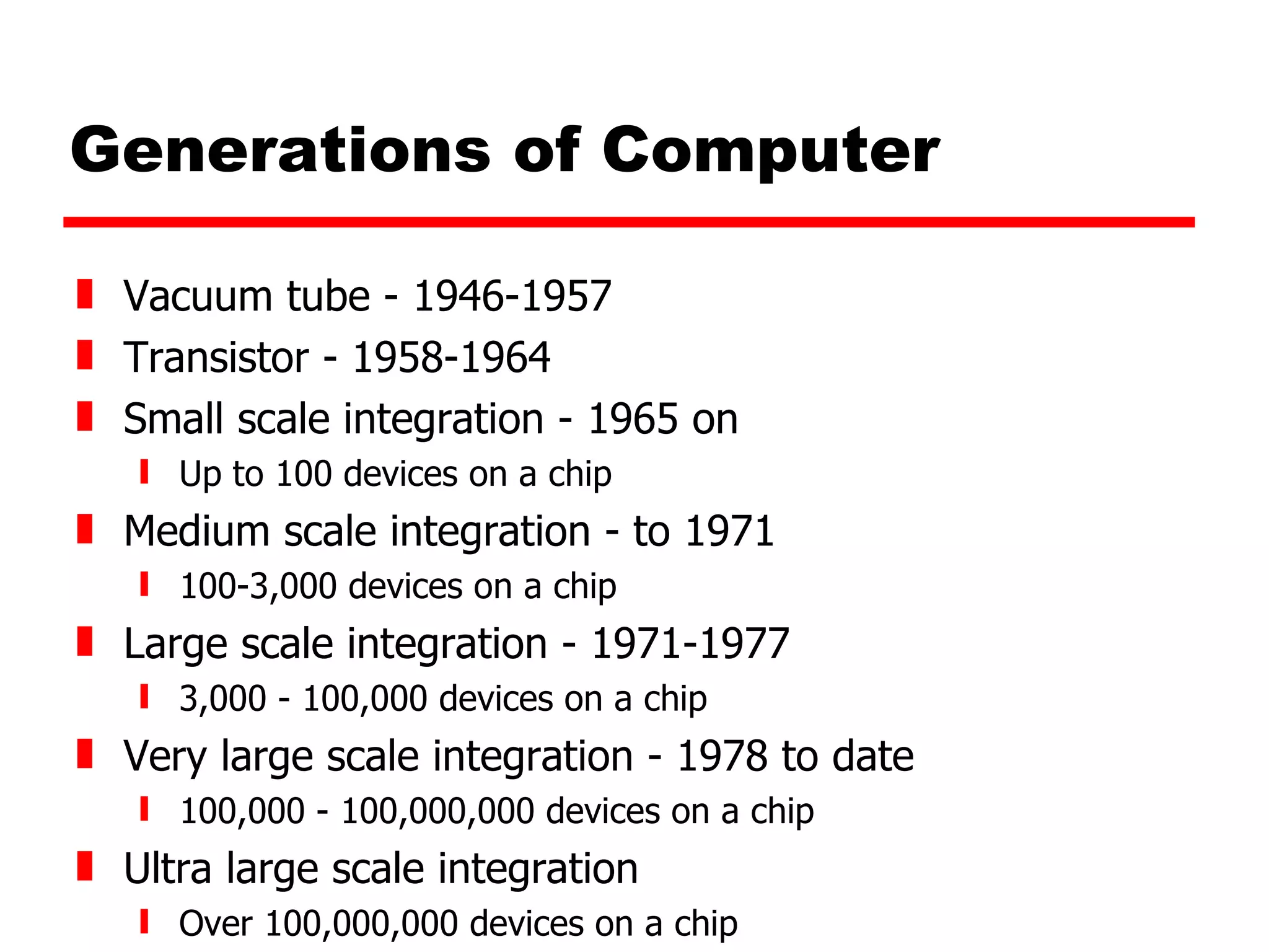 Generations of Computer Vacuum tube - 1946-1957 Transistor - 1958-1964 Small scale integration - 1965 on Up to 100 devices on a chip Medium scale integration - to 1971 100-3,000 devices on a chip Large scale integration - 1971-1977 3,000 - 100,000 devices on a chip Very large scale integration - 1978 to date 100,000 - 100,000,000 devices on a chip Ultra large scale integration Over 100,000,000 devices on a chip 