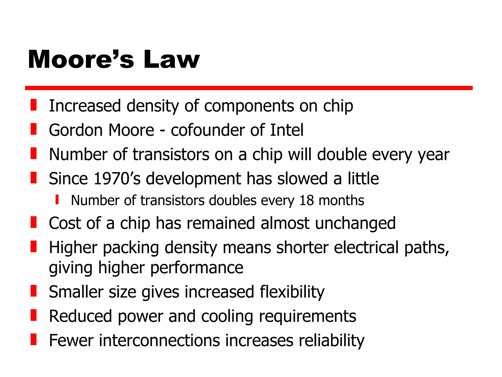 Moore’s Law Increased density of components on chip Gordon Moore - cofounder of Intel Number of transistors on a chip will double every year Since 1970’s development has slowed a little Number of transistors doubles every 18 months Cost of a chip has remained almost unchanged Higher packing density means shorter electrical paths, giving higher performance Smaller size gives increased flexibility Reduced power and cooling requirements Fewer interconnections increases reliability 