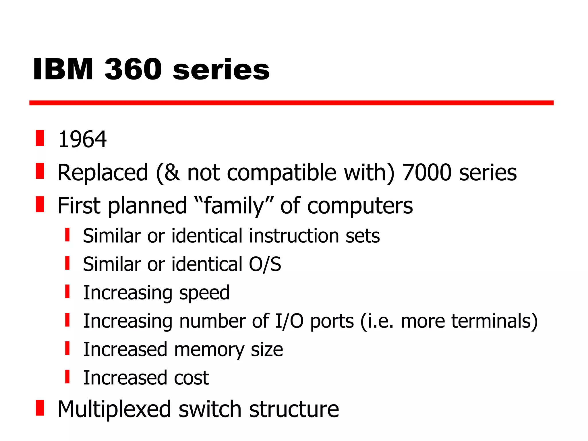 IBM 360 series 1964 Replaced (& not compatible with) 7000 series First planned “family” of computers Similar or identical instruction sets Similar or identical O/S Increasing speed Increasing number of I/O ports (i.e. more terminals) Increased memory size  Increased cost Multiplexed switch structure 