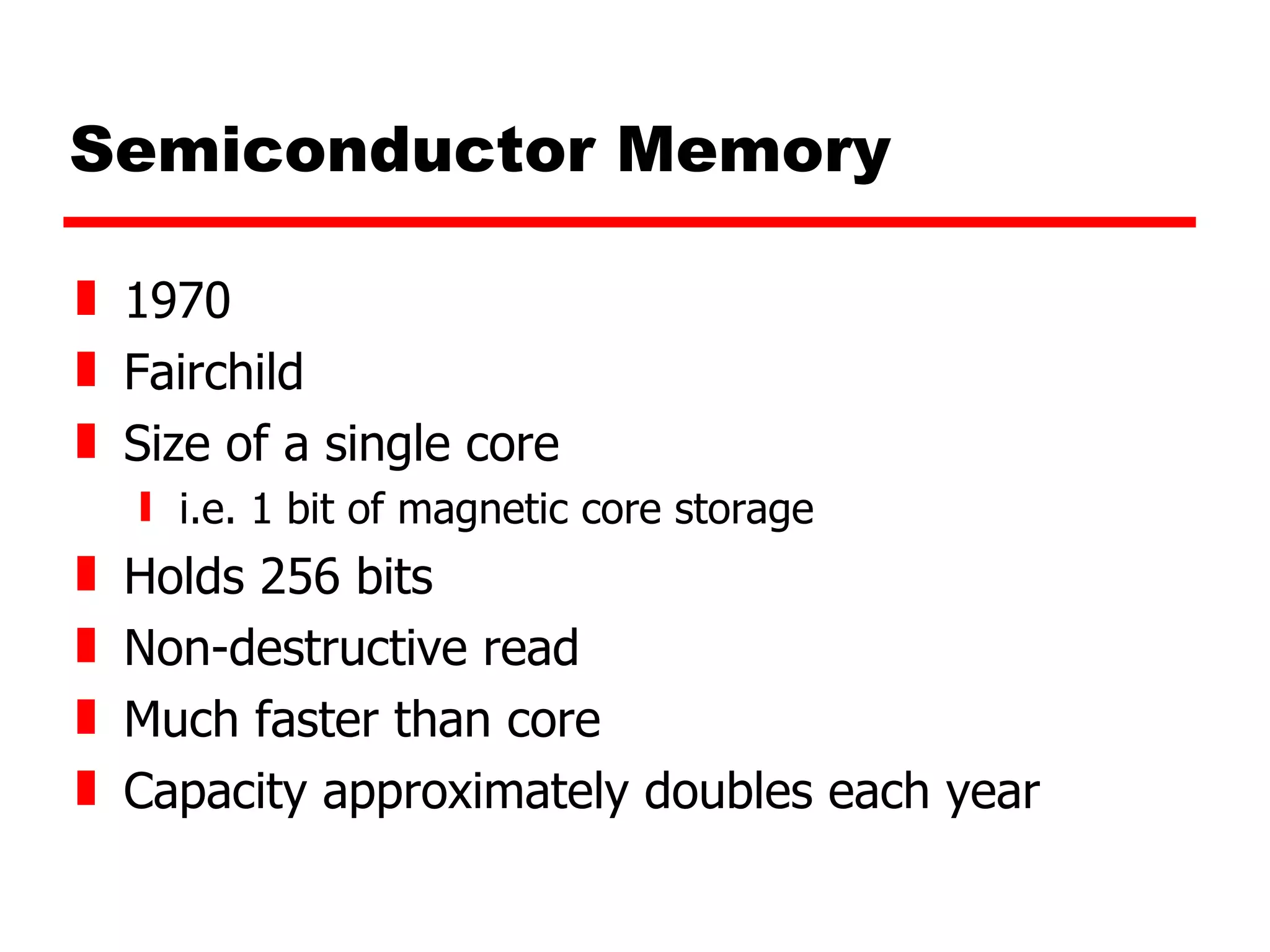 Semiconductor Memory 1970 Fairchild Size of a single core i.e. 1 bit of magnetic core storage Holds 256 bits Non-destructive read Much faster than core Capacity approximately doubles each year 