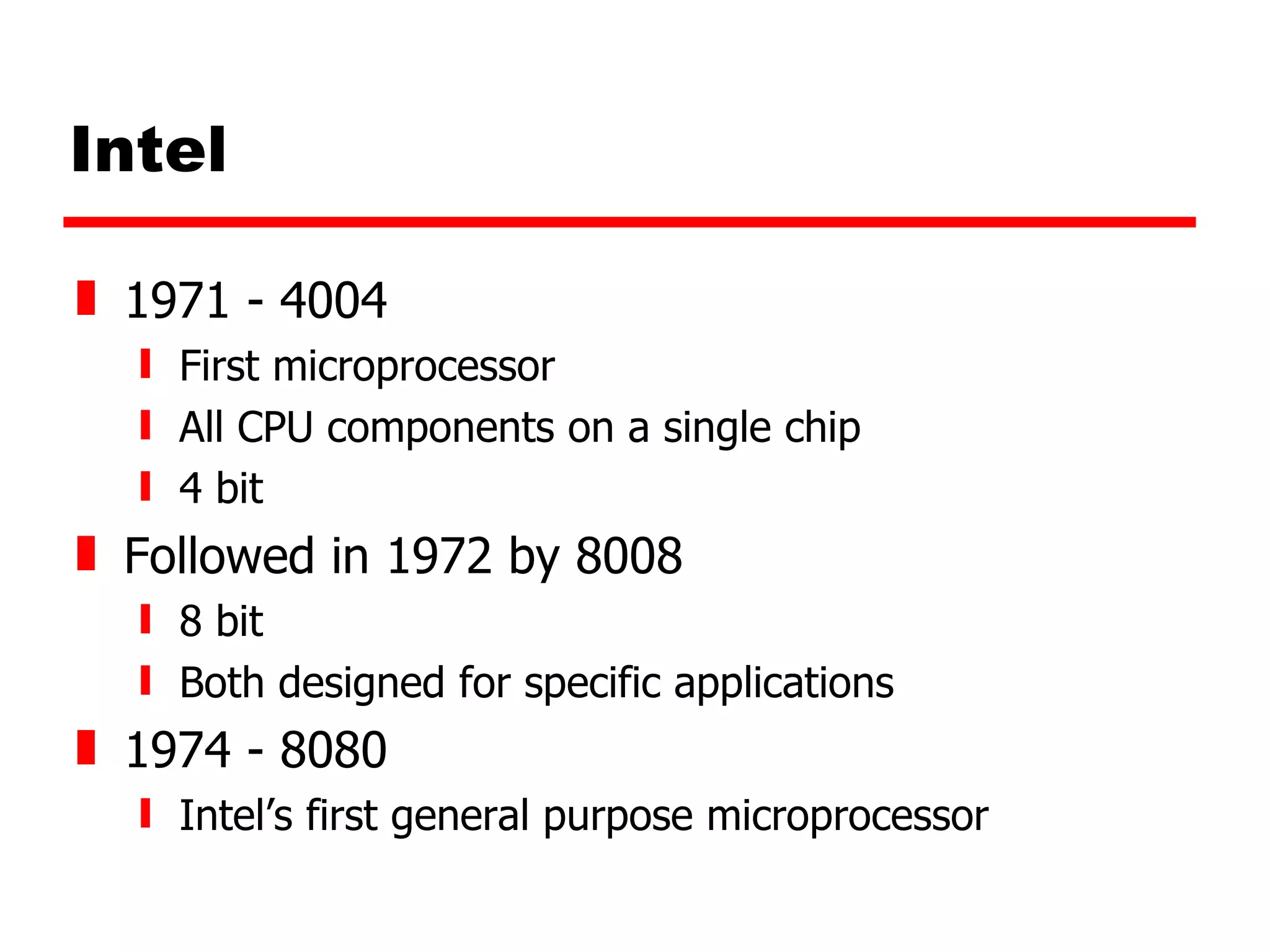 Intel 1971 - 4004  First microprocessor All CPU components on a single chip 4 bit Followed in 1972 by 8008 8 bit Both designed for specific applications 1974 - 8080 Intel’s first general purpose microprocessor 