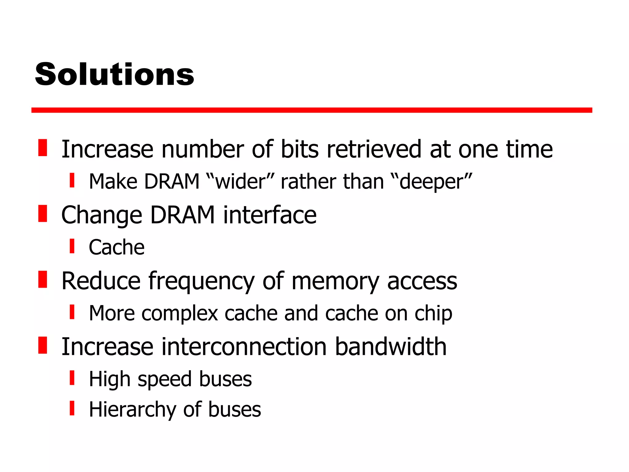 Solutions Increase number of bits retrieved at one time Make DRAM “wider” rather than “deeper” Change DRAM interface Cache Reduce frequency of memory access More complex cache and cache on chip Increase interconnection bandwidth High speed buses Hierarchy of buses 