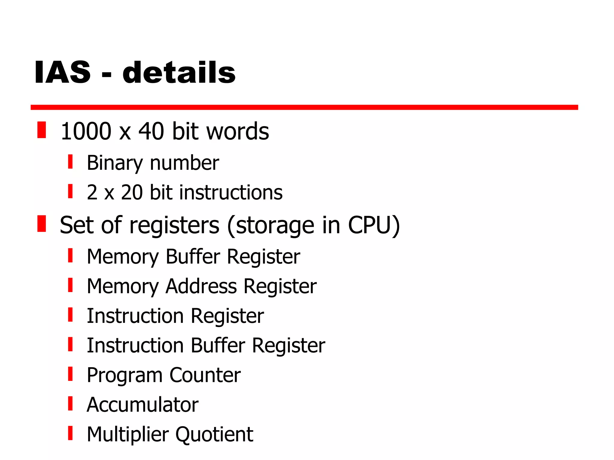 IAS - details 1000 x 40 bit words Binary number 2 x 20 bit instructions Set of registers (storage in CPU) Memory Buffer Register Memory Address Register Instruction Register Instruction Buffer Register Program Counter Accumulator Multiplier Quotient 