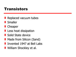 Transistors Replaced vacuum tubes Smaller Cheaper Less heat dissipation Solid State device Made from Silicon (Sand) Invented 1947 at Bell Labs William Shockley et al. 