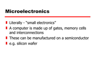 Microelectronics Literally - “small electronics” A computer is made up of gates, memory cells and interconnections These can be manufactured on a semiconductor e.g. silicon wafer 