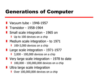 Generations of Computer Vacuum tube - 1946-1957 Transistor - 1958-1964 Small scale integration - 1965 on Up to 100 devices on a chip Medium scale integration - to 1971 100-3,000 devices on a chip Large scale integration - 1971-1977 3,000 - 100,000 devices on a chip Very large scale integration - 1978 to date 100,000 - 100,000,000 devices on a chip Ultra large scale integration Over 100,000,000 devices on a chip 