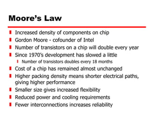Moore’s Law Increased density of components on chip Gordon Moore - cofounder of Intel Number of transistors on a chip will double every year Since 1970’s development has slowed a little Number of transistors doubles every 18 months Cost of a chip has remained almost unchanged Higher packing density means shorter electrical paths, giving higher performance Smaller size gives increased flexibility Reduced power and cooling requirements Fewer interconnections increases reliability 