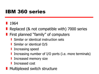 IBM 360 series 1964 Replaced (& not compatible with) 7000 series First planned “family” of computers Similar or identical instruction sets Similar or identical O/S Increasing speed Increasing number of I/O ports (i.e. more terminals) Increased memory size  Increased cost Multiplexed switch structure 