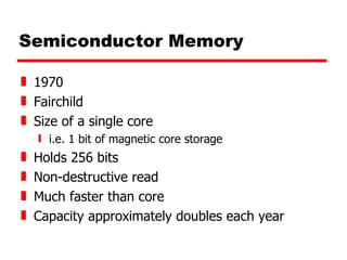 Semiconductor Memory 1970 Fairchild Size of a single core i.e. 1 bit of magnetic core storage Holds 256 bits Non-destructive read Much faster than core Capacity approximately doubles each year 