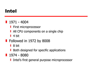 Intel 1971 - 4004  First microprocessor All CPU components on a single chip 4 bit Followed in 1972 by 8008 8 bit Both designed for specific applications 1974 - 8080 Intel’s first general purpose microprocessor 