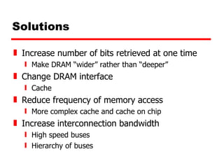 Solutions Increase number of bits retrieved at one time Make DRAM “wider” rather than “deeper” Change DRAM interface Cache Reduce frequency of memory access More complex cache and cache on chip Increase interconnection bandwidth High speed buses Hierarchy of buses 