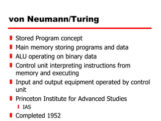 von Neumann/Turing Stored Program concept Main memory storing programs and data ALU operating on binary data Control unit interpreting instructions from memory and executing Input and output equipment operated by control unit Princeton Institute for Advanced Studies  IAS Completed 1952 