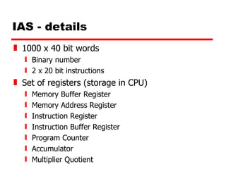 IAS - details 1000 x 40 bit words Binary number 2 x 20 bit instructions Set of registers (storage in CPU) Memory Buffer Register Memory Address Register Instruction Register Instruction Buffer Register Program Counter Accumulator Multiplier Quotient 