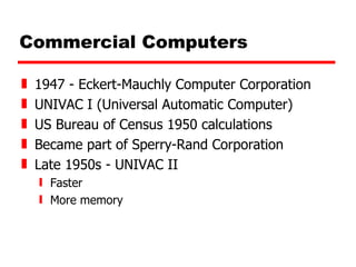 Commercial Computers 1947 - Eckert-Mauchly Computer Corporation UNIVAC I (Universal Automatic Computer) US Bureau of Census 1950 calculations Became part of Sperry-Rand Corporation Late 1950s - UNIVAC II Faster More memory 
