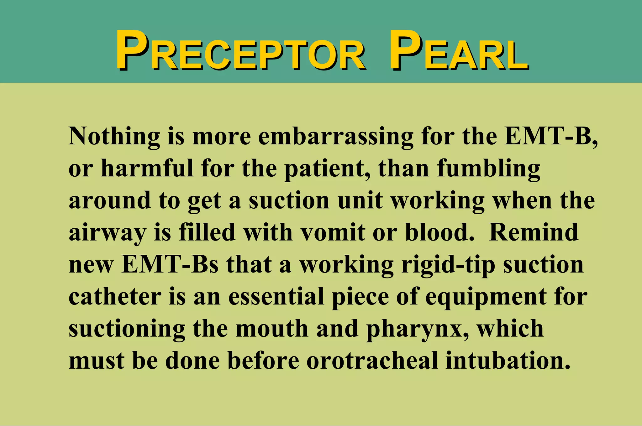 Nothing is more embarrassing for the EMT-B, or harmful for the patient, than fumbling around to get a suction unit working when the airway is filled with vomit or blood.  Remind new EMT-Bs that a working rigid-tip suction catheter is an essential piece of equipment for suctioning the mouth and pharynx, which must be done before orotracheal intubation. P RECEPTOR  P EARL 