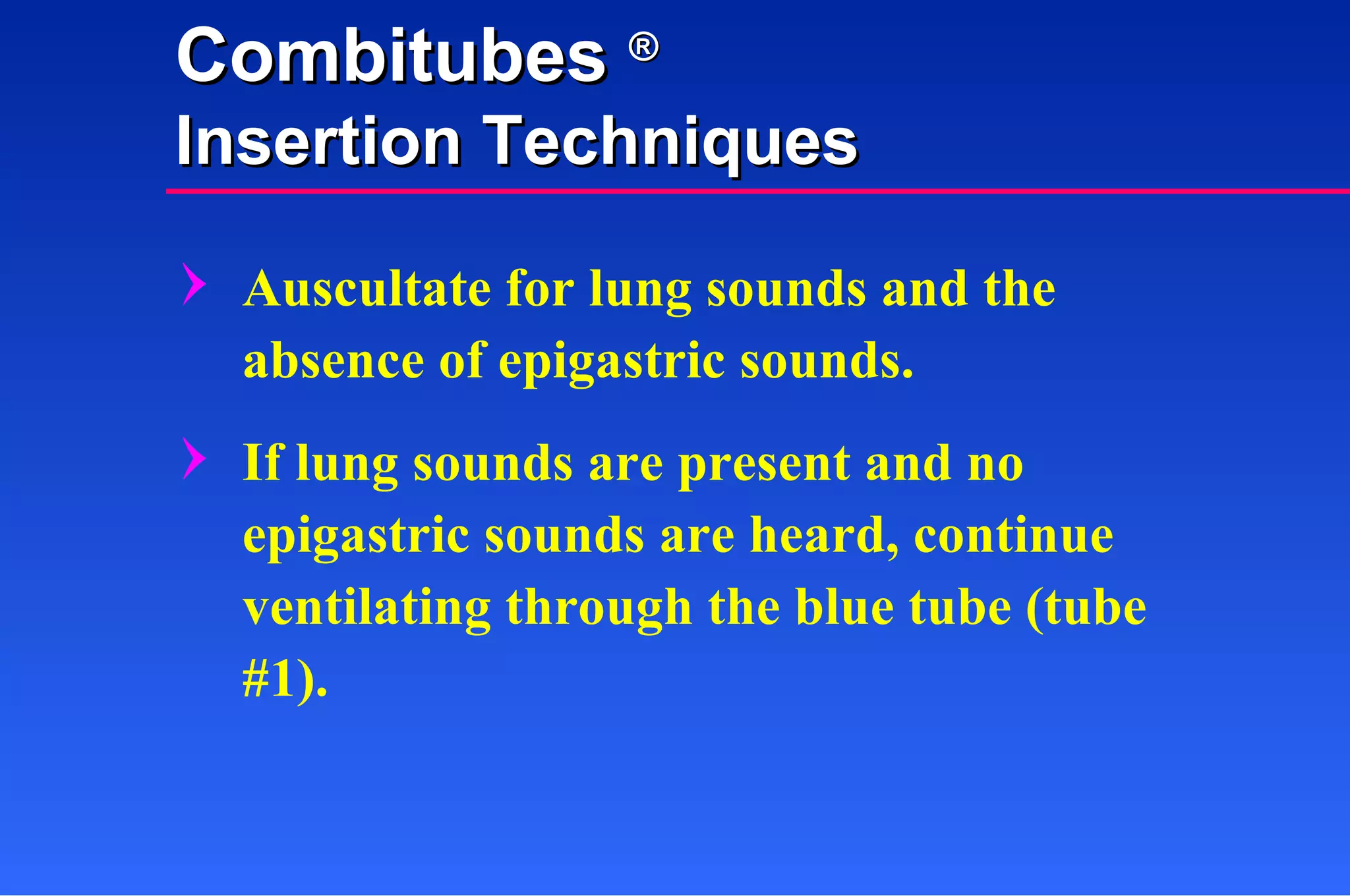 Auscultate for lung sounds and the absence of epigastric sounds. If lung sounds are present and no epigastric sounds are heard, continue ventilating through the blue tube (tube #1). Combitubes  ® Insertion Techniques 