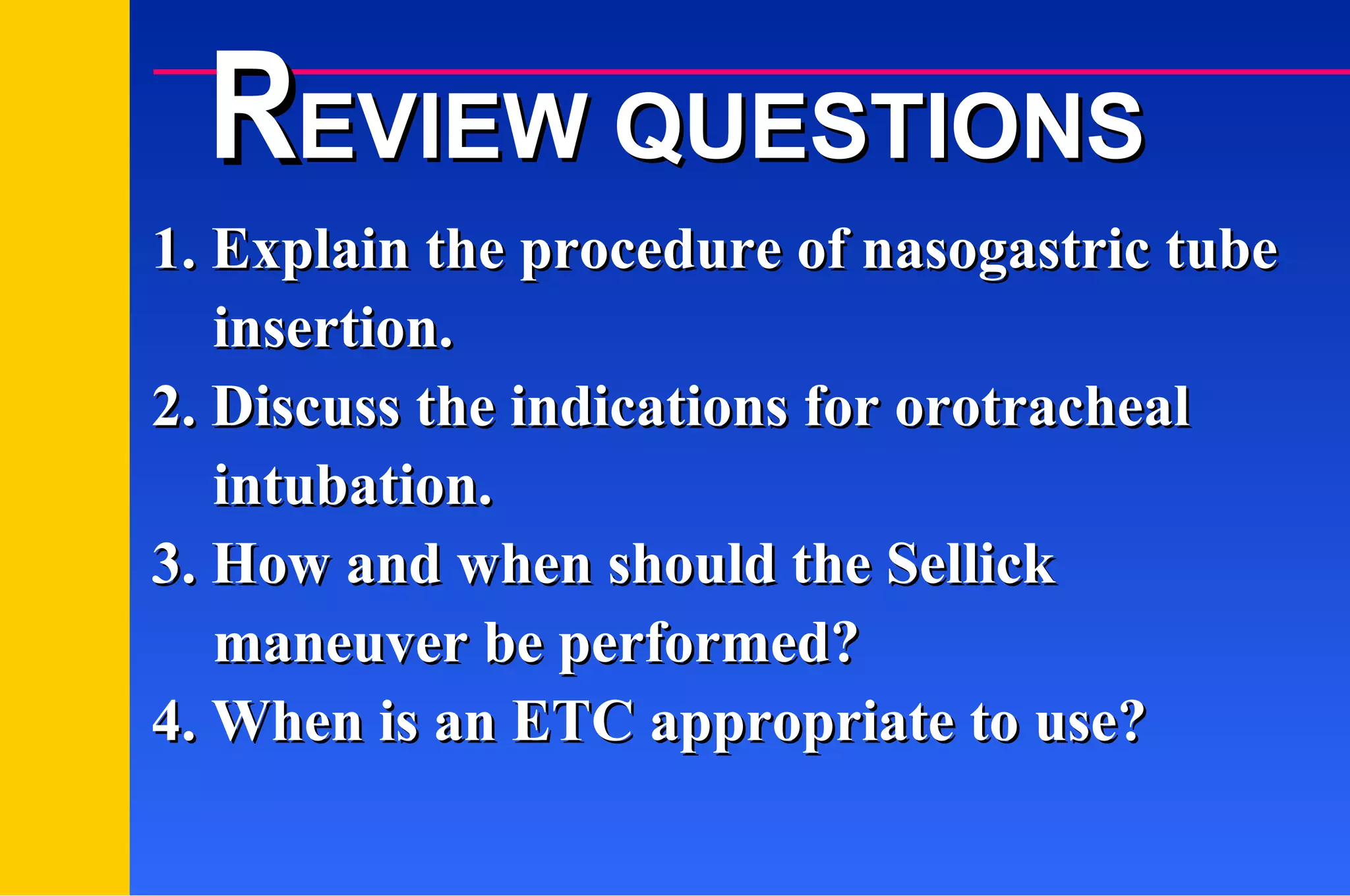 1. Explain the procedure of nasogastric tube insertion. 2. Discuss the indications for orotracheal intubation. 3. How and when should the Sellick maneuver be performed? 4. When is an ETC appropriate to use? R EVIEW QUESTIONS 
