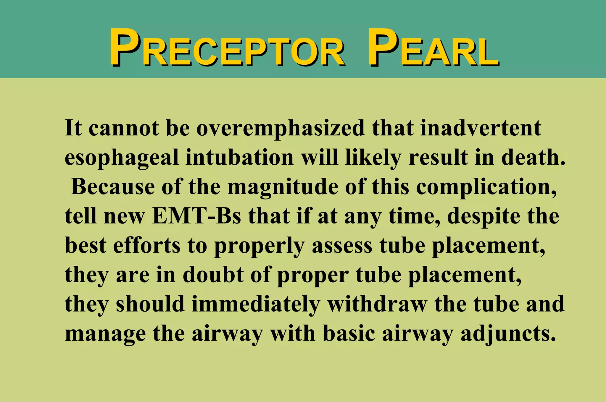 It cannot be overemphasized that inadvertent esophageal intubation will likely result in death.  Because of the magnitude of this complication, tell new EMT-Bs that if at any time, despite the best efforts to properly assess tube placement, they are in doubt of proper tube placement, they should immediately withdraw the tube and manage the airway with basic airway adjuncts. P RECEPTOR  P EARL 