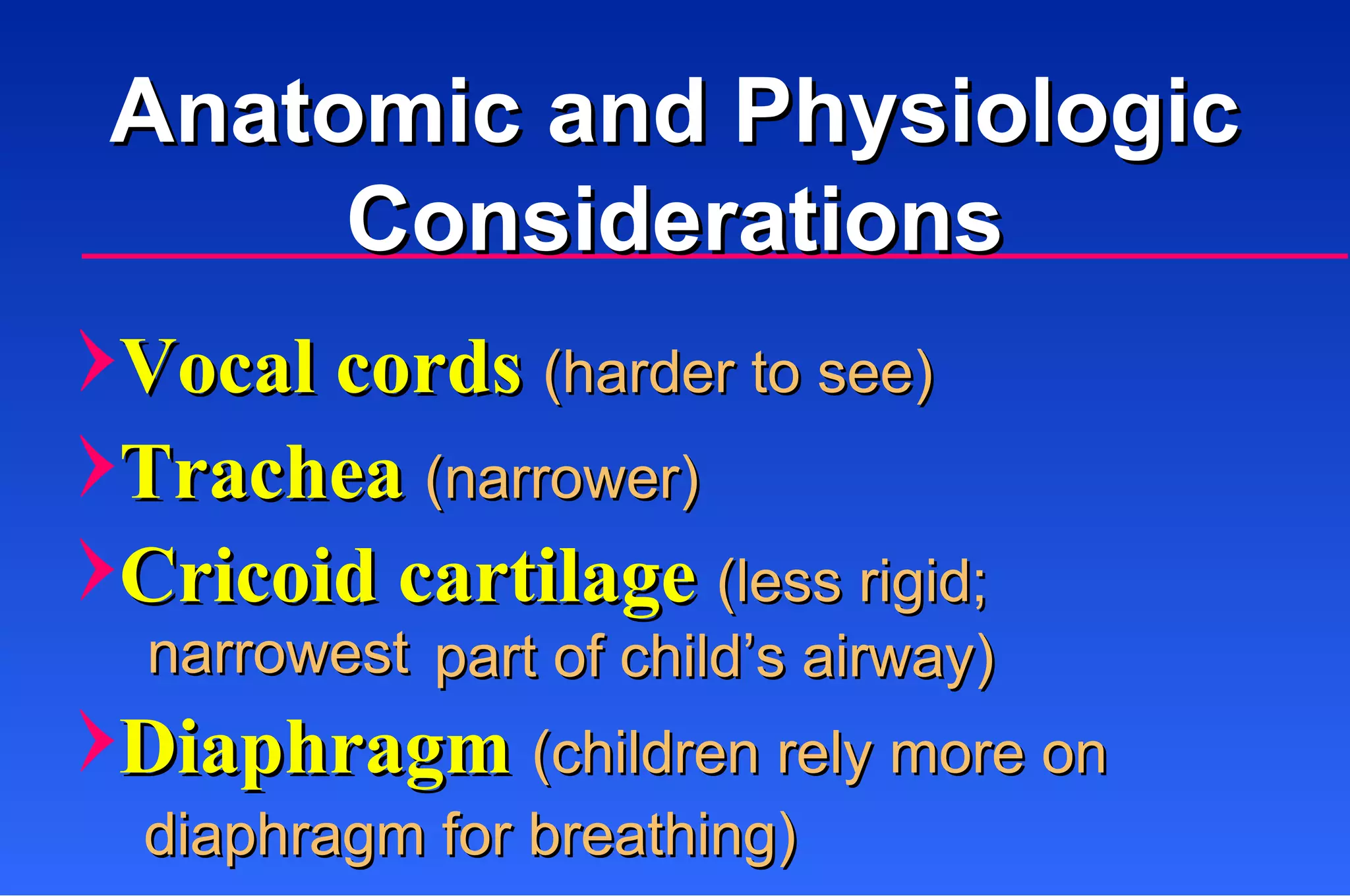 Vocal cords  (harder to see) Trachea  (narrower) Cricoid cartilage  (less rigid;  part of child’s airway) Diaphragm  (children rely more on  diaphragm for breathing) narrowest Anatomic and Physiologic Considerations 