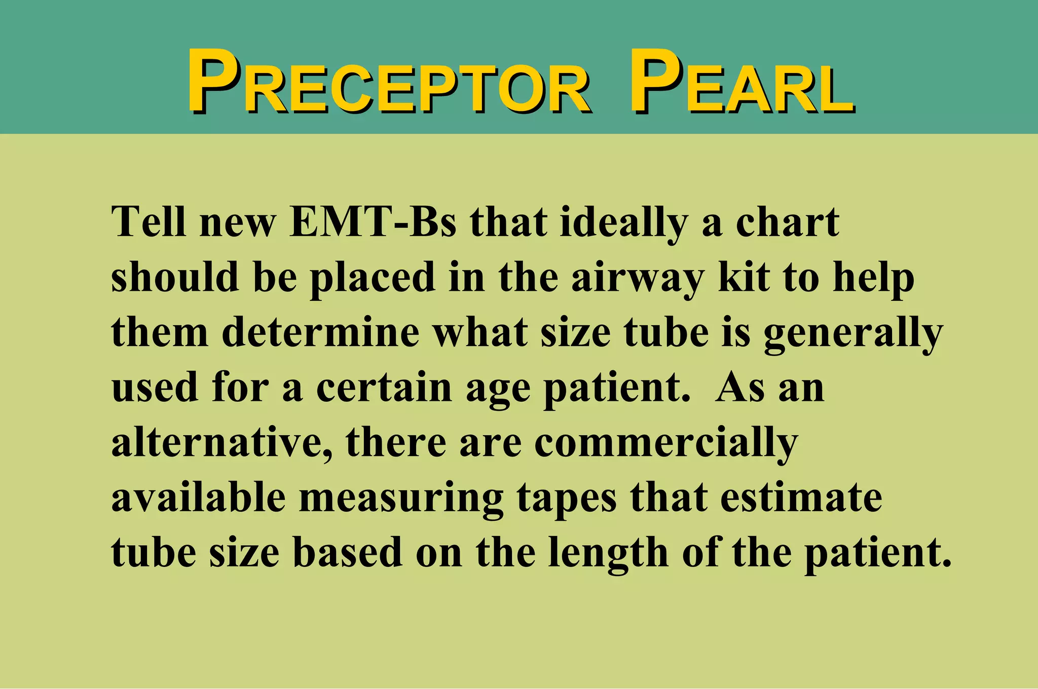 Tell new EMT-Bs that ideally a chart should be placed in the airway kit to help them determine what size tube is generally used for a certain age patient.  As an alternative, there are commercially available measuring tapes that estimate tube size based on the length of the patient. P RECEPTOR  P EARL 