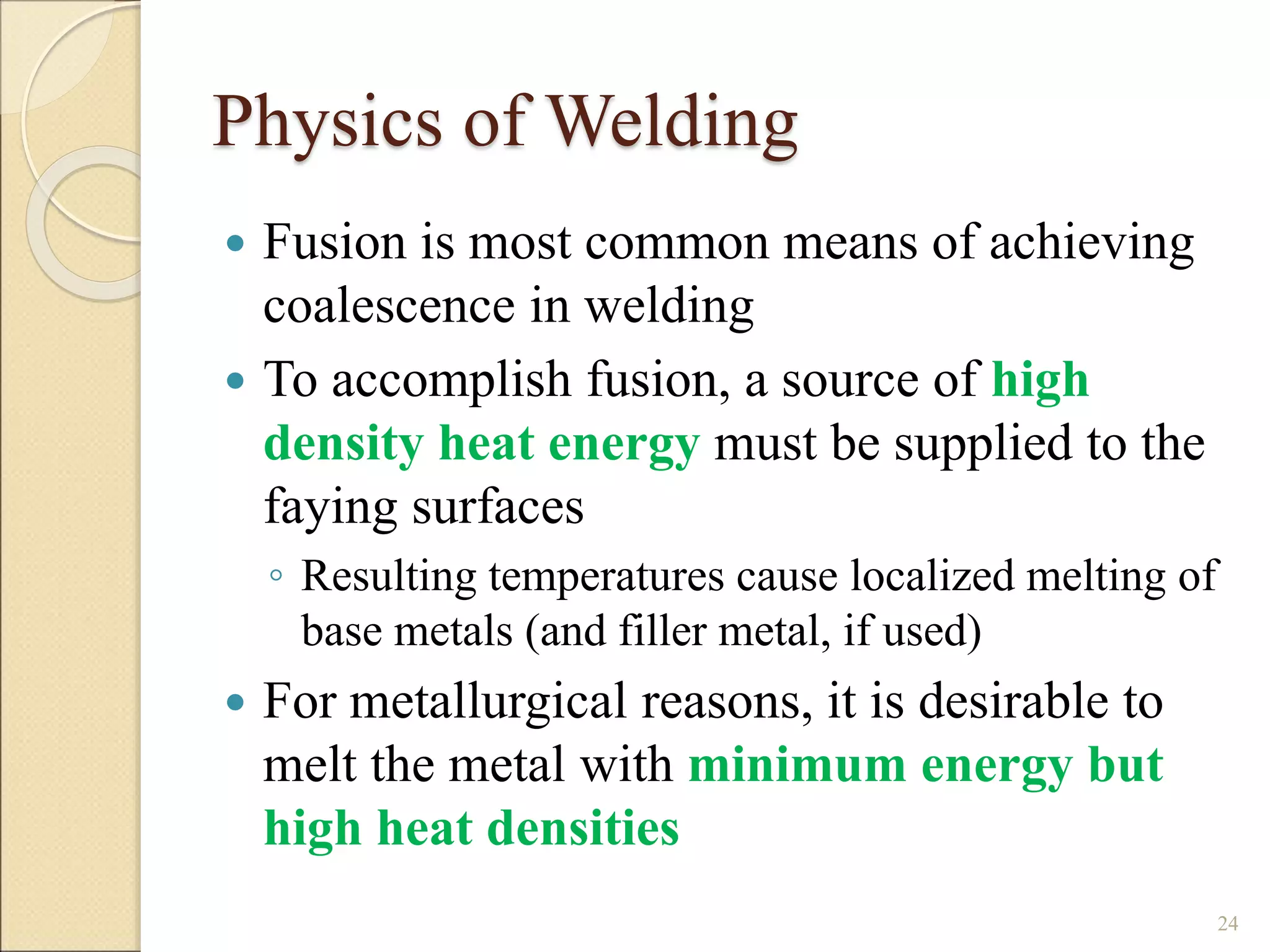 Physics of Welding
 Fusion is most common means of achieving
coalescence in welding
 To accomplish fusion, a source of high
density heat energy must be supplied to the
faying surfaces
◦ Resulting temperatures cause localized melting of
base metals (and filler metal, if used)
 For metallurgical reasons, it is desirable to
melt the metal with minimum energy but
high heat densities
24
 