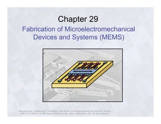 Chapter 29 
Fabrication of Microelectromechanical 
Devices and Systems (MEMS) 
Manufacturing, Engineering & Technology, Fifth Edition, by Serope Kalpakjian and Steven R. Schmid. 
ISBN 0-13-148965-8. © 2006 Pearson Education, Inc., Upper Saddle River, NJ. All rights reserved. 
 