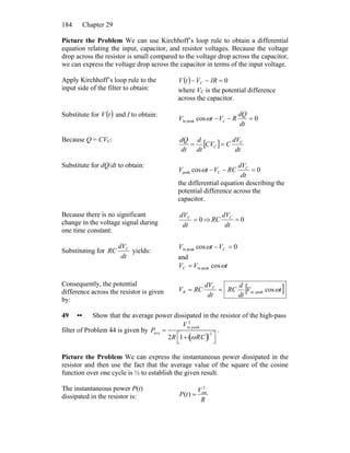 Chapter 29184
Picture the Problem We can use Kirchhoff’s loop rule to obtain a differential
equation relating the input, capacitor, and resistor voltages. Because the voltage
drop across the resistor is small compared to the voltage drop across the capacitor,
we can express the voltage drop across the capacitor in terms of the input voltage.
Apply Kirchhoff’s loop rule to the
input side of the filter to obtain:
( ) 0=−− IRVtV C
where VC is the potential difference
across the capacitor.
Substitute for and I to obtain:( )tV
0cos cpeakin =−−
dt
dQ
RVtV ω
Because Q = CVC:
[ ]
dt
dV
CCV
dt
d
dt
dQ C
C ==
Substitute for dQ/dt to obtain:
0cospeak =−−
dt
dV
RCVtV C
Cω
the differential equation describing the
potential difference across the
capacitor.
Because there is no significant
change in the voltage signal during
one time constant:
0=
dt
dVC
⇒ 0=
dt
dV
RC C
Substituting for
dt
dV
RC C
yields:
0cospeakin =− CVtV ω
and
tVVC ωcospeakin=
Consequently, the potential
difference across the resistor is given
by:
[ ]tV
dt
d
RC
dt
dV
RCV C
R ωcospeakin==
49 •• Show that the average power dissipated in the resistor of the high-pass
filter of Problem 44 is given by Pave =
Vin peak
2
2R 1+ ωRC( )−2
⎡
⎣
⎤
⎦
.
Picture the Problem We can express the instantaneous power dissipated in the
resistor and then use the fact that the average value of the square of the cosine
function over one cycle is ½ to establish the given result.
The instantaneous power P(t)
dissipated in the resistor is: R
V
tP
2
out
)( =
 