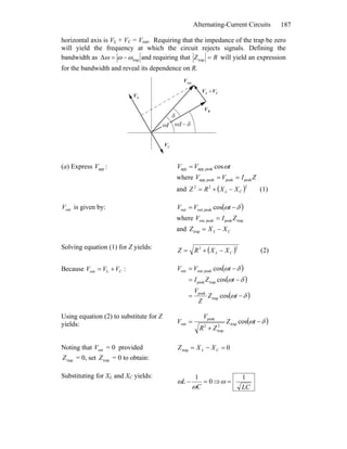 Alternating-Current Circuits 187
horizontal axis is VL + VC = Vout. Requiring that the impedance of the trap be zero
will yield the frequency at which the circuit rejects signals. Defining the
bandwidth as trapωωω −=Δ and requiring that RZ =trap will yield an expression
for the bandwidth and reveal its dependence on R.
δ
LV
r
CV
r
RV
r
appV
r
CL VV
rr
+
ω − δtωt
(a) Express :appV tVV ωcospeakapp,app =
where ZIVV peakpeakpeakapp, ==
and ( )222
CL XXRZ −+= (1)
outV is given by: ( )δω −= tVV cospeakout,out
where trappeakpeakout, ZIV =
and CL XXZ −=trap
Solving equation (1) for Z yields: ( )22
CL XXRZ −+= (2)
Because :Lout CVVV += ( )
( )
( )δω
δω
δω
−=
−=
−=
tZ
Z
V
tZI
tVV
cos
cos
cos
trap
peak
trappeak
peakout,out
Using equation (2) to substitute for Z
yields: ( )δω −
+
= tZ
ZR
V
V costrap2
trap
2
peak
out
Noting that = 0 providedoutV
trapZ = 0, set = 0 to obtain:trapZ
0trap =−= CL XXZ
Substituting for XL and XC yields:
0
1
=−
C
L
ω
ω ⇒
LC
1
=ω
 