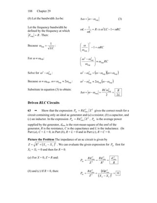 Chapter 29188
(b) Let the bandwidth Δω be: trapωωω −=Δ (3)
Let the frequency bandwidth be
defined by the frequency at which
RZ =trap . Then:
R
C
L =−
ω
ω
1
⇒ω2
LC −1= ωRC
Because
LC
1
trap =ω :
RCω
ω
ω
=−
⎟
⎟
⎠
⎞
⎜
⎜
⎝
⎛
1
2
trap
For ω ≈ ωtrap:
RCtrap
trap
2
trap
2
ω
ω
ωω
≈
⎟
⎟
⎠
⎞
⎜
⎜
⎝
⎛ −
Solve for :2
trap
2
ωω − ( )( )traptrap
2
trap
2
ωωωωωω +−=−
Because ω ≈ ωtrap, :traptrap 2ωωω ≈+ ( )traptrap
2
trap
2
2 ωωωωω −≈−
Substitute in equation (3) to obtain:
L
RRC
22
2
trap
trap ==−=Δ
ω
ωωω
Driven RLC Circuits
63 •• Show that the expression 22
rmsav ZRP ε= gives the correct result for a
circuit containing only an ideal ac generator and (a) a resistor, (b) a capacitor, and
(c) an inductor. In the expression 22
rmsav ZRP ε= , is the average power
supplied by the generator, ε
avP
rms is the root-mean-square of the emf of the
generator, R is the resistance, C is the capacitance and L is the inductance. (In
Part (a), C = L = 0, in Part (b), R = L = 0 and in Part (c), R = C = 0.
Picture the Problem The impedance of an ac circuit is given by
( )22
CL XXRZ −+= . We can evaluate the given expression for first foravP
XL = XC = 0 and then for R = 0.
(a) For X = 0, Z = R and:
RR
R
Z
R
P
2
rms
2
2
rms
2
2
rms
av
εεε ===
(b) and (c) If R = 0, then: ( )
( )
0
0
2
2
rms
2
2
rms
av =
−
==
CL XXZ
R
P
εε
 