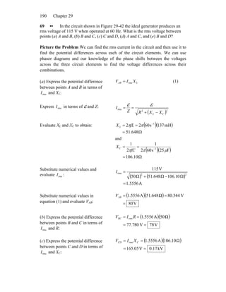 Chapter 29190
69 •• In the circuit shown in Figure 29-42 the ideal generator produces an
rms voltage of 115 V when operated at 60 Hz. What is the rms voltage between
points (a) A and B, (b) B and C, (c) C and D, (d) A and C, and (e) B and D?
Picture the Problem We can find the rms current in the circuit and then use it to
find the potential differences across each of the circuit elements. We can use
phasor diagrams and our knowledge of the phase shifts between the voltages
across the three circuit elements to find the voltage differences across their
combinations.
(a) Express the potential difference
between points A and B in terms of
and XrmsI L:
LAB XIV rms= (1)
Express in terms of ε and Z:rmsI
( )22
rms
CL XXRZ
I
−+
==
εε
Evaluate XL and XC to obtain: ( )( )
Ω=
== −
648.51
mH137s6022 1
ππfLXL
and
( )( )
Ω=
== −
10.106
F25s602
1
2
1
1
μππfC
XC
Substitute numerical values and
evaluate :rmsI ( ) ( )
A5556.1
10.106648.5150
V115
22
rms
=
Ω−Ω+Ω
=I
Substitute numerical values in
equation (1) and evaluate VAB:
( )( )
V80
V344.80Ω648.51A5556.1
=
==ABV
(b) Express the potential difference
between points B and C in terms of
and R:rmsI
( )( )
V78V780.77
Ω50A5556.1rms
==
== RIVBC
(c) Express the potential difference
between points C and D in terms of
and XrmsI C:
( )( )
kV17.0V05.165
Ω10.106A5556.1rms
==
== CCD XIV
 