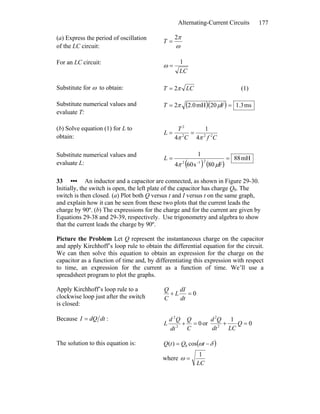 Alternating-Current Circuits 177
(a) Express the period of oscillation
of the LC circuit: ω
π2
=T
For an LC circuit:
LC
1
=ω
Substitute for ω to obtain: LCT π2= (1)
Substitute numerical values and
evaluate T:
( )( ) ms3.1F20mH0.22 == μπT
(b) Solve equation (1) for L to
obtain: CfC
T
L 222
2
4
1
4 ππ
==
Substitute numerical values and
evaluate L: ( ) ( )
mH88
F80s604
1
212
==
−
μπ
L
33 ••• An inductor and a capacitor are connected, as shown in Figure 29-30.
Initially, the switch is open, the left plate of the capacitor has charge Q0. The
switch is then closed. (a) Plot both Q versus t and I versus t on the same graph,
and explain how it can be seen from these two plots that the current leads the
charge by 90º. (b) The expressions for the charge and for the current are given by
Equations 29-38 and 29-39, respectively. Use trigonometry and algebra to show
that the current leads the charge by 90º.
Picture the Problem Let Q represent the instantaneous charge on the capacitor
and apply Kirchhoff’s loop rule to obtain the differential equation for the circuit.
We can then solve this equation to obtain an expression for the charge on the
capacitor as a function of time and, by differentiating this expression with respect
to time, an expression for the current as a function of time. We’ll use a
spreadsheet program to plot the graphs.
Apply Kirchhoff’s loop rule to a
clockwise loop just after the switch
is closed:
0=+
dt
dI
L
C
Q
Because :dtdQI =
02
2
=+
C
Q
dt
Qd
L or 0
1
2
2
=+ Q
LCdt
Qd
The solution to this equation is: ( )δω −= tQtQ cos)( 0
where
LC
1
=ω
 