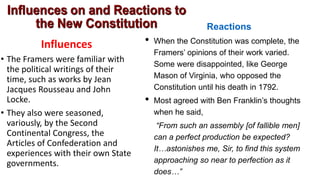 Influences
• The Framers were familiar with
the political writings of their
time, such as works by Jean
Jacques Rousseau and John
Locke.
• They also were seasoned,
variously, by the Second
Continental Congress, the
Articles of Confederation and
experiences with their own State
governments.
Reactions
• When the Constitution was complete, the
Framers’ opinions of their work varied.
Some were disappointed, like George
Mason of Virginia, who opposed the
Constitution until his death in 1792.
• Most agreed with Ben Franklin’s thoughts
when he said,
“From such an assembly [of fallible men]
can a perfect production be expected?
It…astonishes me, Sir, to find this system
approaching so near to perfection as it
does…”
 