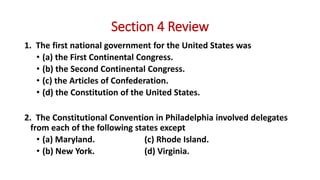 Section 4 Review
1. The first national government for the United States was
• (a) the First Continental Congress.
• (b) the Second Continental Congress.
• (c) the Articles of Confederation.
• (d) the Constitution of the United States.
2. The Constitutional Convention in Philadelphia involved delegates
from each of the following states except
• (a) Maryland. (c) Rhode Island.
• (b) New York. (d) Virginia.
 