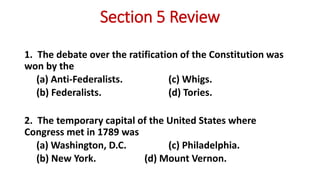 Section 5 Review
1. The debate over the ratification of the Constitution was
won by the
(a) Anti-Federalists. (c) Whigs.
(b) Federalists. (d) Tories.
2. The temporary capital of the United States where
Congress met in 1789 was
(a) Washington, D.C. (c) Philadelphia.
(b) New York. (d) Mount Vernon.
 