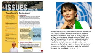 The Burmese opposition leader and former prisoner of
the country's junta, (she was under house arrest in
Myanmar/Burma for more than 20 years) Aung San
Suu Kyi, speaks at the United Nations in Geneva. Suu
Kyi says a wide range of reforms in her country are
needed to make investment attractive. At a press
conference she tells of recent sectarian violence in her
country, and calls for the rule of law to be respected.
She won the Nobel Peace Prize in 1991.
 