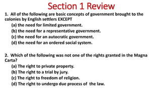Section 1 Review
1. All of the following are basic concepts of government brought to the
colonies by English settlers EXCEPT
(a) the need for limited government.
(b) the need for a representative government.
(c) the need for an autocratic government.
(d) the need for an ordered social system.
2. Which of the following was not one of the rights granted in the Magna
Carta?
(a) The right to private property.
(b) The right to a trial by jury.
(c) The right to freedom of religion.
(d) The right to undergo due process of the law.
 