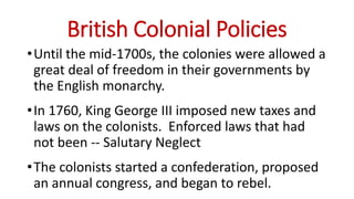 British Colonial Policies
•Until the mid-1700s, the colonies were allowed a
great deal of freedom in their governments by
the English monarchy.
•In 1760, King George III imposed new taxes and
laws on the colonists. Enforced laws that had
not been -- Salutary Neglect
•The colonists started a confederation, proposed
an annual congress, and began to rebel.
 