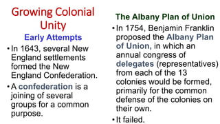 Growing Colonial
Unity
Early Attempts
• In 1643, several New
England settlements
formed the New
England Confederation.
•A confederation is a
joining of several
groups for a common
purpose.
The Albany Plan of Union
•In 1754, Benjamin Franklin
proposed the Albany Plan
of Union, in which an
annual congress of
delegates (representatives)
from each of the 13
colonies would be formed,
primarily for the common
defense of the colonies on
their own.
•It failed.
 