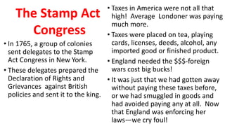 • In 1765, a group of colonies
sent delegates to the Stamp
Act Congress in New York.
• These delegates prepared the
Declaration of Rights and
Grievances against British
policies and sent it to the king.
• Taxes in America were not all that
high! Average Londoner was paying
much more.
• Taxes were placed on tea, playing
cards, licenses, deeds, alcohol, any
imported good or finished product.
• England needed the $$$-foreign
wars cost big bucks!
• It was just that we had gotten away
without paying these taxes before,
or we had smuggled in goods and
had avoided paying any at all. Now
that England was enforcing her
laws—we cry foul!
The Stamp Act
Congress
 