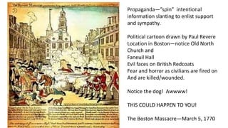 Propaganda—”spin” intentional
information slanting to enlist support
and sympathy.
Political cartoon drawn by Paul Revere
Location in Boston—notice Old North
Church and
Faneuil Hall
Evil faces on British Redcoats
Fear and horror as civilians are fired on
And are killed/wounded.
Notice the dog! Awwww!
THIS COULD HAPPEN TO YOU!
The Boston Massacre—March 5, 1770
 