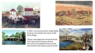 In 1837, in his Concord Hymn, Ralph Waldo
Emerson immortalized the events at Old
North Bridge:
“By the rude bridge that arched the flood,
Their flag to April’s breeze unfurled;
Here once the embattled farmers stood;
And fired the shot heard round the world”.
 